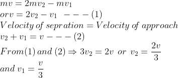\\*mv=2mv_{2}-mv_{1}\\* or v=2v_{2}-v_{1}\: \: ---(1)\\* Velocity \: o\! f \: sepration=Velocity \: o\! f \:approach\\* v_{2}+v_{1}=v---(2)\\* From (1)\: and\: (2)\Rightarrow 3v_{2}= 2v\: \: or\: \: v_{2}= \frac{2v}{3}\\* and \: v_{1}= \frac{v}{3}