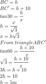 \\BC=h\\BC'=h+10\\tan30=\frac{h}{x}\\h=\frac{x}{\sqrt{3}}\\x=h\sqrt{3}\\From\ triangle ABC'\\tan60=\frac{h+10}{x}\\\sqrt{3}=\frac{h+10}{x}\\3h=h+10\\2h=10\\h=5m