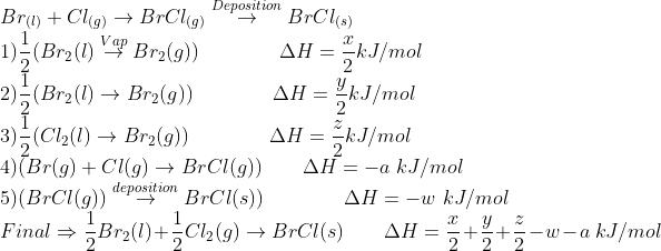 \\Br_{(l)}+Cl_{(g)}\rightarrow BrCl_{(g)}\overset{Deposition}{\rightarrow} BrCl_{(s)} \\ 1) \frac{1}{2}(Br_{2}(l)\overset{Vap}{\rightarrow} Br_{2}(g)) \qquad \qquad \Delta H = \frac{x}{2} kJ/mol \\ 2) \frac{1}{2}(Br_{2}(l)\rightarrow Br_{2}(g)) \qquad \qquad \Delta H = \frac{y}{2} kJ/mol \\ 3) \frac{1}{2}(Cl_{2}(l)\rightarrow Br_{2}(g)) \qquad \qquad \Delta H = \frac{z}{2} kJ/mol \\ 4) (Br(g)+Cl(g)\rightarrow BrCl(g)) \qquad \Delta H = -a \ kJ/mol \\ 5) ( BrCl(g))\overset{deposition}{\rightarrow} BrCl(s)) \qquad \qquad \Delta H = -w \ kJ/mol \\ Final\Rightarrow \frac{1}{2}Br_2(l)+\frac{1}{2}Cl_2(g)\rightarrow BrCl(s) \qquad \Delta H = \frac{x}{2}+ \frac{y}{2}+ \frac{z}{2}-w-a \ kJ/mol