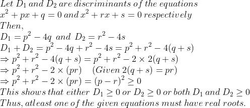 \\Let\:D_1\:and\:D_2\:are\:discriminants\:of\:the\:equations\:\\x^2+px+q=0\:and\:x^2+rx+s=0\:respectively\\Then,\\D_1=p^2-4q\:\:and\:\:D_2=r^2-4s\\D_1+D_2=p^2-4q+r^2-4s=p^2+r^2-4(q+s)\\\Rightarrow p^2+r^2-4(q+s)=p^2+r^2-2\times2(q+s)\\\Rightarrow p^2+r^2-2\times(pr)\:\:\:\:\:(Given\:2(q+s)=pr)\\\Rightarrow p^2+r^2-2\times(pr)=(p-r)^2\geq 0\\This\:shows\:that\:either\:D_1\geq 0\:or\:D_2\geq 0\:or\:both\:D_1\:and\:D_2\geq 0\\Thus,atleast\:one\:of\:the\:given\:equations\:must\:have\:real\:roots.