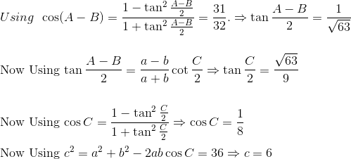 \\Using\:\:\cos(A-B) = \frac{1-\tan^2\frac{A-B}{2}}{1+\tan^2\frac{A-B}{2}} = \frac{31}{32}.\Rightarrow \tan\frac{A-B}{2} = \frac{1}{\sqrt{63}}$\\\\\\Now Using $\tan \frac{A-B}{2} = \frac{a-b}{a+b}\cot\frac{C}{2}\Rightarrow \tan \frac{C}{2}=\frac{\sqrt{63}}{9}$\\\\\\Now Using $\cos C = \frac{1-\tan^2 \frac{C}{2}}{1+\tan^2 \frac{C}{2}}\Rightarrow \cos C = \frac{1}{8}$\\\\ Now Using $c^2=a^2+b^2-2ab\cos C=36\Rightarrow c=6$