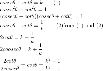 \\cosec\theta+cot\theta=k.......(1) \\cosec^2\theta-cot^2\theta=1\\(cosec\theta-cot\theta)(cosec\theta+cot\theta)=1\\cosec\theta-cot\theta=\frac{1}{k}........(2)\text{from (1) and (2)}\\2cot\theta=k-\frac{1}{k}\\2coosec\theta=k+\frac{1}{k}\\\\\frac{2cot\theta}{2cosec\theta}=cos\theta=\frac{k^2-1}{k^2+1}