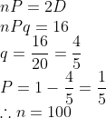 \\nP = 2D \\ nPq=16 \\ q=\frac{16}{20}=\frac{4}{5} \\ P= 1-\frac{4}{5}=\frac{1}{5} \\ \therefore n=100