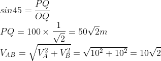 \\sin 45=\frac{PQ}{OQ}\\ PQ=100\times \frac{1}{\sqrt{2}}=50\sqrt{2}m\\ V_{AB}=\sqrt{V_{A}^{2}+V_{B}^{2}}=\sqrt{10^{2}+10^{2}}=10\sqrt{2}
