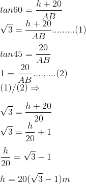 \\tan60=\frac{h+20}{AB}\\\sqrt{3}=\frac{h+20}{AB}.........(1)\\\\tan45=\frac{20}{AB}\\1=\frac{20}{AB}.........(2)\\(1)/(2)\Rightarrow \\\\\sqrt{3}=\frac{h+20}{20}\\\sqrt{3}=\frac{h}{20}+1\\\\\frac{h}{20}=\sqrt{3}-1\\\\h=20(\sqrt{3}-1)m