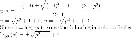\\u_{1,2}=\frac{-\left(-4\right)\pm\sqrt{\left(-4\right)^2-4\cdot \:1\cdot \left(3-p^2\right)}}{2\cdot \:1}\\u=\sqrt{p^2+1}+2,\:u=-\sqrt{p^2+1}+2\\\mathrm{Since\:}u=\log _2\left(x\right)\mathrm{,\:solve\:the\:following\:in\:order\:to\:find\:}x\\\log _2\left(x\right)=\pm\sqrt{p^2+1}+2