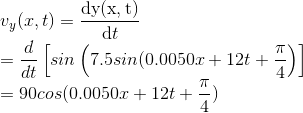 \\v_{y}(x,t)=\frac{\mathrm{dy(x,t)} }{\mathrm{d} t}\\=\frac{d}{dt}\left [ sin\left ( 7.5sin(0.0050x+12t+\frac{\pi }{4} \right ) \right ]\\ =90cos(0.0050x+12t+\frac{\pi }{4})