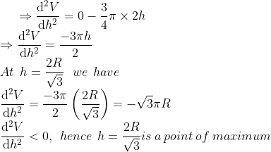 \Rightarrow \frac{\mathrm{d}^2 V}{\mathrm{d} h^2}=0-\frac{3}{4}\pi \times 2h\\ \Rightarrow \frac{\mathrm{d}^2 V}{\mathrm{d} h^2} = \frac{-3\pi h}{2}\\ At\: \: h=\frac{2R}{\sqrt3}\: \: \: we\: \: have\: \: \\ \frac{\mathrm{d}^2 V}{\mathrm{d} h^2}=\frac{-3\pi}{2}\left ( \frac{2R}{\sqrt3} \right )=-\sqrt3\pi R\\ \frac{\mathrm{d}^2 V}{\mathrm{d} h^2}<0,\: \: hence \: \: h= \frac{2R}{\sqrt3}is \: a\: point \: of\: maximum