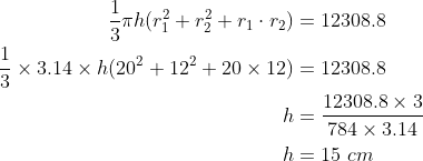 \begin{align*} \frac{1}{3}\pi h (r_1^2 + r_2^2 + r_1\cdot r_2)& =12308.8 \\\frac{1}{3}\times 3.14\times h (20^2 + 12^2 + 20\times 12) & = 12308.8\\ h &= \frac{12308.8\times 3}{78 4\times 3.14} \\ h & = 15 \ cm \end{align*}