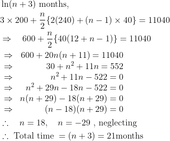 \begin{aligned} &\ln (n+3) \text { months, }\\ &3 \times 200+\frac{n}{2}\{2(240)+(n-1) \times 40\}=11040\\ &\Rightarrow \quad 600+\frac{n}{2}\{40(12+n-1)\}=11040\\ &\begin{array}{lr} \Rightarrow & 600+20 n(n+11)=11040 \\ \Rightarrow & 30+n^{2}+11 n=552 \\\Rightarrow & n^{2}+11 n-522=0 \\ \Rightarrow & n^{2}+29 n-18 n-522=0 \\ \Rightarrow & n(n+29)-18(n+29)=0 \\\Rightarrow & (n-18)(n+29)=0 \end{array}\\&\therefore \quad n=18, \quad n=-29 \text { , neglecting }\\ &\therefore \text { Total time }=(n+3)=21 \mathrm{months} \end{aligned}