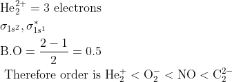 \begin{aligned} &\mathrm{He}_{2}^{2+}=3 \text { electrons }\\ &\sigma_{1 s^{2}}, \sigma_{1 s^{1}}^{*}\\ &\mathrm{B.O}=\frac{2-1}{2}=0.5\\ &\text { Therefore order is } \mathrm{He}_{2}^{+}<\mathrm{O}_{2}^{-}<\mathrm{NO}<\mathrm{C}_{2}^{2-} \end{aligned}