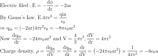 \begin{aligned} &\text { Electric filed }, \mathrm{E}=-\frac{\mathrm{d} \phi}{\mathrm{dr}}=-2 \mathrm{ar}\\ &\text { By Gauss's Iaw, } \mathrm{E} .4 \pi \mathrm{r}^{2}=\frac{\mathrm{qin}}{\mathrm{\epsilon}_{0}}\\ &\Rightarrow \mathrm{q}_{\mathrm{in}}=(-2 \mathrm{ar}) 4 \pi \mathrm{r}^{2} \epsilon_{0}=-8 \pi \epsilon_{0} \mathrm{ar}^{3}\\ &\text { Now } \frac{\mathrm{d} \mathrm{q}_{\mathrm{in}}}{\mathrm{dr}}=-24 \pi \epsilon_{0} \mathrm{ar}^{2} \text { and } \mathrm{V}=\frac{4}{3} \pi \mathrm{r}^{3}, \frac{\mathrm{dV}}{\mathrm{dr}}=4 \pi \mathrm{r}^{2}\\ &\text { Charge density, } \rho=\frac{\mathrm{d} \mathrm{q}_{\mathrm{in}}}{\mathrm{dV}}=\frac{\mathrm{d} \mathrm{q}_{\mathrm{in}}}{\mathrm{dr}} \times \frac{\mathrm{dr}}{\mathrm{dV}}=\left(-24 \pi \epsilon_{0} \mathrm{ar}^{2}\right) \times \frac{1}{4 \pi \mathrm{r}^{2}}=-6 \epsilon_{0} \mathrm{a} \end{aligned}