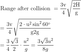 \begin{aligned} &\text { Range after collision }=\frac{3 \mathrm{v}}{4} \sqrt{\frac{2 \mathrm{H}}{\mathrm{g}}}\\ &=\frac{3 \mathrm{v}}{4} \sqrt{\frac{2 \cdot \mathrm{u}^{2} \sin ^{2} 60^{\circ}}{\mathrm{g} 2 \mathrm{g}}}\\ &=\frac{3}{4} \frac{\sqrt{3}}{2} \cdot \frac{u^{2}}{g}=\frac{3 \sqrt{3} u^{2}}{8 g} \end{aligned}