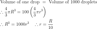 \begin{aligned} &\text { Volume of one drop }=\text { Volume of } 1000 \text { droplets }\\ &\therefore \frac{4}{3} \pi R^{3}=100\left(\frac{4}{3} \pi r^{3}\right)\\ &\therefore R^{3}=1000 r^{3} \quad \therefore r=\frac{R}{10} \end{aligned}