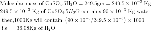 \begin{aligned} &\text {Molecular mass of } \mathrm{CuSO_{4}}.5 \mathrm{H_{2}}\mathrm{O}=249.5 \mathrm{gm}=249.5 \times 10^{-3} \ \mathrm{Kg}\\ &249.5 \times 10^{-3} \ \mathrm{Kg} \text { of CuSO}_{4}.5H_{2}O \text { contains } 90 \times 10^{-3} \ \mathrm{Kg} \text { water }\\ &\text { then,1000Kg will contain }\left(90 \times 10^{-3} / 249.5 \times 10^{-3 }\right) \times 1000\\ &\text { i.e }=36.08 \mathrm{Kg} \text { of } \mathrm{H}_{2} \mathrm{O} \end{aligned}