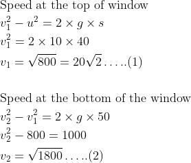 \begin{aligned} &\text{Speed at the top of window}\\ &v_{1}^{2}-u^{2}=2 \times g \times s\\ &v_{1}^{2}=2 \times 10 \times 40\\ &v_{1}=\sqrt{800}=20 \sqrt{2} \ldots . .(1)\\ \\ &\text{Speed at the bottom of the window}\\ &v_{2}^{2}-v_{1}^{2}=2 \times g \times 50\\ &v_{2}^{2}-800=1000\\ &v_{2}=\sqrt{1800} \ldots . .(2)\\ \end{aligned}