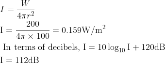 \begin{aligned} &I=\frac{W}{4 \pi r^{2}}\\ &\mathrm{I}=\frac{200}{4 \pi \times 100}=0.159 \mathrm{W} / \mathrm{m}^{2}\\ &\text { In terms of decibels, } \mathrm{I}=10 \log _{10} \mathrm{I}+120 \mathrm{dB}\\ &\mathrm{I}=112 \mathrm{dB} \end{aligned}