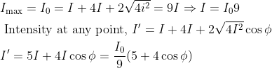 \begin{aligned} &I_{\max }=I_{0}=I+4 I+2 \sqrt{4 i^{2}}=9 I \Rightarrow I=I_{0} 9\\ &\text { Intensity at any point, } I^{\prime}=I+4 I+2 \sqrt{4 I^{2}} \cos \phi\\ &I^{\prime}=5 I+4 I \cos \phi=\frac{I_{0}}{9}(5+4 \cos \phi) \end{aligned}