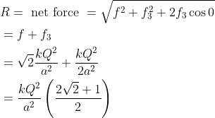 \begin{aligned} &R=\text { net force }=\sqrt{f^{2}+f_{3}^{2}+2 f_{3} \cos 0}\\ &=f+f_{3}\\ &=\sqrt{2} \frac{k Q^{2}}{a^{2}}+\frac{k Q^{2}}{2 a^{2}}\\ &=\frac{k Q^{2}}{a^{2}}\left(\frac{2 \sqrt{2}+1}{2}\right) \end{aligned}