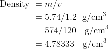 \begin{aligned} \text { Density } &=m / v \\ &=5.74 / 1.2 \ \ \mathrm{g} / \mathrm{cm}^{3} \\ &=574 / 120 \ \ \ \mathrm{g} / \mathrm{cm}^{3} \\ &=4.78333\ \ \ \mathrm{g} / \mathrm{cm}^{3} \end{aligned}