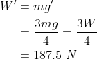 \begin{aligned} W^{\prime} &=m g^{\prime} \\ &= \frac{3mg}{4}= \frac{3W}{4} \\ &=187.5 \ N \end{aligned}