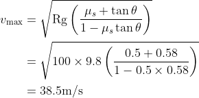 \begin{aligned} v_{\max } &=\sqrt{\operatorname{Rg}\left(\frac{\mu_{s}+\tan \theta}{1-\mu_{s} \tan \theta}\right)} \\ &=\sqrt{100 \times 9.8\left(\frac{0.5+0.58}{1-0.5 \times 0.58}\right)} \\ &=38.5 \mathrm{m} / \mathrm{s} \end{aligned}
