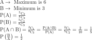 \begin{array}{l} \mathrm{A} \rightarrow \text { Maximum is } 6 \\ \mathrm{B} \rightarrow \text { Minimum is } 3 \\ \mathrm{P}(\mathrm{A})=\frac{{ }^{5} \mathrm{C}_{2}}{{ }^{8} \mathrm{C}_{3}} \\ \mathrm{P}(\mathrm{B})=\frac{{ }^{5} \mathrm{C}_{2}}{{ }^{8} \mathrm{C}_{3}} \\ \mathrm{P}(\mathrm{A} \cap \mathrm{B})=\frac{{ }^{2} \mathrm{C}_{1}}{{ }^{8} \mathrm{C}_{3}}=\frac{\mathrm{P}(\mathrm{A} \cap \mathrm{B})}{\mathrm{P}(\mathrm{A})}=\frac{{ }^{2} \mathrm{C}_{1}}{{ }^{5} \mathrm{C}_{2}}=\frac{2}{10}=\frac{1}{5} \\ \mathrm{P}\left(\frac{\mathrm{B}}{\mathrm{A}}\right)=\frac{1}{2} \end{array}