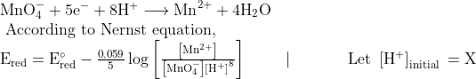 \begin{array}{l} \mathrm{MnO}_{4}^{-}+5 \mathrm{e}^{-}+8 \mathrm{H}^{+} \longrightarrow \mathrm{Mn}^{2+}+4 \mathrm{H}_{2} \mathrm{O} \\ \text { According to Nernst equation, } \\ \mathrm{E}_{\mathrm{red}}=\mathrm{E}_{\mathrm{red}}^{\circ}-\frac{0.059}{5} \log \left[\frac{\left[\mathrm{Mn}^{2+}\right]}{\left[\mathrm{MnO}_{4}^{-}\right]\left[\mathrm{H}^{+}\right]^{8}}\right] \ \ \ \ \ \ \ \mid \ \ \ \ \ \ \ \ \ \text { Let }\left[\mathrm{H}^{+}\right]_{\text {initial }}=\mathrm{X} \end{array}