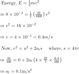 \begin{array}{l} \text { Energy, } E=\frac{1}{2} m v^{2} \\ \\ \Rightarrow 8 \times 10^{-4}=\frac{1}{2}\left(\frac{10}{1000}\right) v^{2} \\\\ \Rightarrow v^{2}=16 \times 10^{-2} \\\\ \Rightarrow v=4 \times 10^{-1}=0.4 m / s \\\\ \text { Now, } v^{2}=u^{2}+2 a_{t} s \quad \text { where, } s=4 \pi r \\\\ \Rightarrow \frac{16}{100}=0+2 a_{t}\left(4 \times \frac{22}{7} \times \frac{6.4}{100}\right) \\\\ \Rightarrow a_{t}=0.1 \mathrm{m} / \mathrm{s}^{2} \end{array}