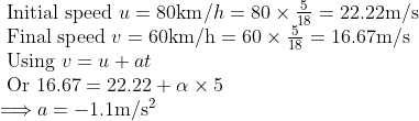 \begin{array}{l} \text { Initial speed } u=80 \mathrm{km} / h=80 \times \frac{5}{18}=22.22 \mathrm{m} / \mathrm{s} \\ \text { Final speed } v=60 \mathrm{km} / \mathrm{h}=60 \times \frac{5}{18}=16.67 \mathrm{m} / \mathrm{s} \\ \text { Using } v=u+a t \\ \text { Or } 16.67=22.22+\alpha \times 5 \\ \Longrightarrow a=-1.1 \mathrm{m} / \mathrm{s}^{2} \end{array}