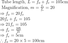 \begin{array}{l} \text { Tube length, } L=f_{o}+f_{e}=105 \mathrm{cm} \\ \text { Magnification, } m=\frac{f_{o}}{f_{e}}=20 \\ \Rightarrow f_{o}=20 f_{e} \\ 20 f_{e}+f_{e}=105 \\ \Rightarrow 21 f_{e}=105 \\ \Rightarrow f_{e}=\frac{105}{21} \\ \Rightarrow f_{e}=5 \mathrm{cm} \\ \therefore f_{o}=20 \times 5=100 \mathrm{cm} \end{array}