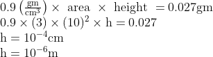 \begin{array}{l} 0.9\left(\frac{\mathrm{gm}}{\mathrm{cm}^{3}}\right) \times \text { area } \times \text { height }=0.027 \mathrm{gm} \\ 0.9 \times(3) \times(10)^{2} \times \mathrm{h}=0.027 \\ \mathrm{h}=10^{-4} \mathrm{cm} \\ \mathrm{h}=10^{-6} \mathrm{m} \end{array}
