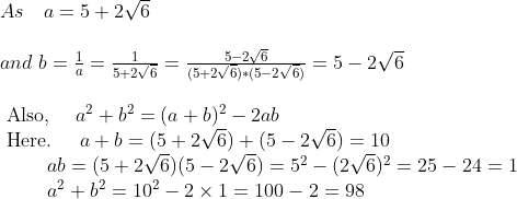 \begin{array}{l} As \ \ \ a=5+2 \sqrt{6} \\ \\ and \ b=\frac{1}{a}=\frac{1}{5+2 \sqrt{6} }=\frac{5-2 \sqrt{6} }{(5+2 \sqrt{6} )*(5-2 \sqrt{6} )}=5-2 \sqrt{6} \\ \\ \text { Also, } \quad a^{2}+b^{2}=(a+b)^2-2 a b \\ \text { Here. } \quad a+b=(5+2 \sqrt{6})+(5-2 \sqrt{6})=10 \\ \qquad \begin{array}{l} a b=(5+2 \sqrt{6})(5-2 \sqrt{6})=5^{2}-(2 \sqrt{6})^{2}=25-24=1 \\ a^{2}+b^{2}=10^{2}-2 \times 1=100-2=98 \end{array} \end{array}
