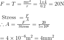 \begin{array}{l} F=T=\frac{m v^{2}}{r}=\frac{1 \times 4}{0.2}=20 \mathrm{N} \\ \\ \text { Stress }=\frac{F}{A} \\ \therefore A=\frac{F}{\text { Stress }}=\frac{20}{5 \times 10^{6}} \\ \\ =4 \times 10^{-6} \mathrm{m}^{2}=4 \mathrm{mm}^{2} \end{array}
