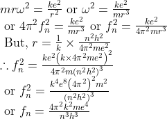 \begin{array}{l} m r \omega^{2}=\frac{k e^{2}}{r^{2}} \text { or } \omega^{2}=\frac{k e^{2}}{m r^{3}} \\ \text { or } 4 \pi^{2} f_{n}^{2}=\frac{k e^{2}}{m r^{3}} \text { or } f_{n}^{2}=\frac{k e^{2}}{4 \pi^{2} m r^{3}} \\ \text { But, } r=\frac{1}{k} \times \frac{n^{2} h^{2}}{4 \pi^{2} m e^{2}} \\ \therefore f_{n}^{2}=\frac{k e^{2}\left(k \times 4 \pi^{2} m e^{2}\right)^{2}}{4 \pi^{2} m\left(n^{2} h^{2}\right)^{3}} \\ \text { or } f_{n}^{2}=\frac{k^{4} e^{8}\left(4 \pi^{2}\right)^{2} m^{2}}{\left(n^{2} h^{2}\right)^{3}} \\ \text { or } f_{n}=\frac{4 \pi^{2} k^{2} m e^{4}}{n^{3} h^{3}} \end{array}