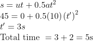 \begin{array}{l} s=u t+0.5 a t^{2} \\ 45=0+0.5(10)\left(t^{\prime}\right)^{2} \\ t^{\prime}=3 s \\ \text {Total time }=3+2=5 \mathrm{s} \end{array}