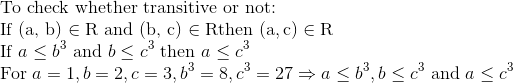 \\$To check whether transitive or not: \\ If (\mathrm{a}, \mathrm{b}) \in \mathrm{R}$ \text{ and } $(\mathrm{b}, \mathrm{c}) \in \mathrm{R}$ $then $(\mathrm{a}, \mathrm{c}) \in \mathrm{R}$ \\ If $a \leq b^{3}$ and $b \leq c^{3}$ then $a \leq c^{3}$ \\ For $a=1, b=2, c=3, b^{3}=8, c^{3}=27 \Rightarrow a \leq b^{3}, b \leq c^{3}$ and $a \leq c^{3}$