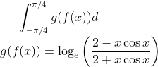 \int_{-\pi/4}^{\pi/4}g(f(x))d\\g(f(x))=\log_{e}\left ( \frac{2-x\cos x}{2+x\cos x} \right )