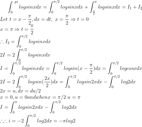 \int_{0}^{\ pi}logsinxdx=\int_{0}^{\pi/2}logsinxdx+\int_{\frac{\pi}{2}}^{\pi}logsinxdx=I_1+I_2\\Let\ t=x-\frac{\pi}{2},dx=dt,\ x=\frac{\pi}{2}\Rightarrow t=0\\x=\pi\Rightarrow t=\frac{\pi}{2}\\\therefore I_2=\int_{0}^{\pi/2}logsinxdx\\2I=2\int_{0}^{\pi/2}logsinxdx\\ I= \int_{0}^{\pi/2}logsinxdx=\int_{0}^{\pi/2}logsin(x-\frac{\pi}{2})dx=\int_{0}^{\pi/2}logcosxdx\\2I=2\int_{0}^{\pi/2}logsin(\frac{2x}{2})dx=\int_{0}^{\pi/2}logsin2xdx-\int_{0}^{\pi/2}log2dx\\2x=u,dx=du/2\\x=0,u=0 and when x=\pi/2\ u=\pi\\I=\int_{0}^{\pi}logsin2xdx-\int_{0}^{\pi/2}log2dx\\\therefore \therefore i=-2\int_{0}^{\pi/2}log2dx=-\pi log2