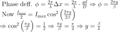 \large \begin{array}{l} \text { Phase deff. } \phi=\frac{2 \pi}{\lambda} \Delta x=\frac{2 \pi}{\lambda} \cdot \frac{y d}{D} \Rightarrow \phi=\frac{2 \pi y}{\beta} \\ \text { Now } \frac{I_{\max }}{2}=I_{\max } \cos ^{2}\left(\frac{2 \pi y}{2 \beta}\right) \\ \Rightarrow \cos ^{2}\left(\frac{\pi y}{\beta}\right)=\frac{1}{2} \Rightarrow \frac{\pi y}{\beta}=\frac{\pi}{4} \Rightarrow y=\frac{\beta}{4} \end{array}