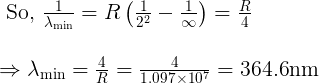 \large \begin{array}{l} \text { So, } \frac{1}{\lambda_{\min }}=R\left(\frac{1}{2^{2}}-\frac{1}{\infty}\right)=\frac{R}{4} \\\\ \Rightarrow \lambda_{\min }=\frac{4}{R}=\frac{4}{1.097 \times 10^{7}}=364.6 \mathrm{nm} \end{array}