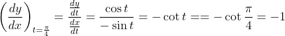 \left ( \frac{dy}{dx} \right )_{t=\frac{\pi}{4}} = \frac{ \frac{dy}{dt}}{ \frac{dx}{dt}} = \frac{\cos t}{-\sin t} = -\cot t = =- \cot \frac{\pi}{4} = -1