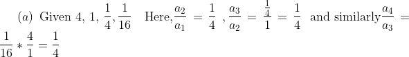 \left( a \right) \text{ Given 4, 1, }\frac{1}{4},\frac{1}{16}\text{~~ Here,}\frac{a_{2}}{a_{1}}=\frac{1}{4}~,\frac{a_{3}}{a_{2}}=\frac{\frac{1}{4}}{1}=\frac{1}{4}\text{~ and similarly}\frac{a_{4}}{a_{3}}=\frac{1}{16} *\frac{4}{1}=\frac{1}{4}~~ \\\\