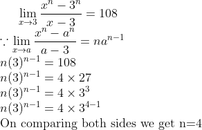 \lim_{x \rightarrow 3} \frac{x^{n}-3^{n}}{x-3}=108 \\ \because \lim_{x \rightarrow a} \frac{x^{n}-a^{n}}{a-3}=n a^{n-1} \\ n(3)^{n-1}=108\\ n(3)^{n-1}=4 \times 27\\ n(3)^{n-1}=4 \times 3^{3}\\ n(3)^{n-1}=4 \times 3^{4-1}\\ \text{On comparing both sides we get n=4 }