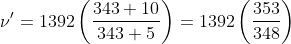 \nu '=1392\left ( \frac{343+10}{343+5} \right )= 1392 \left ( \frac{353}{348} \right )