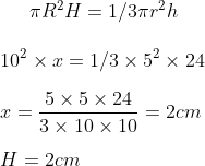 \pi R ^2 H = 1/3 \pi r^2 h \\\\ 10 ^ 2 \times x = 1/3 \times 5 ^ 2 \times 24 \\\\ x = \frac{5 \times 5 \times 24}{3 \times 10 \times 10} = 2 cm \\\\ H = 2 cm