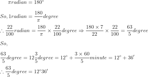 \pi radian = 180\degree\\ \\So, 1radian = \frac{180}{\pi}degree\\ \\ \therefore \frac{22}{100}radian = \frac{180}{\pi}\times\frac{22}{100}degree\Rightarrow \frac{180\times7}{22}\times\frac{22}{100} = \frac{63}{5}degree \\ \\ So, \\ \\\frac{63}{5}degree = 12\frac{3}{5}degree = 12\degree + \frac{3\times60}{5}minute = 12\degree + 36'\\ \\ \therefore \frac{63}{5}degree = 12 \degree36'