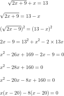 \sqrt { 2x+9} + x = 13 \\\\ \sqrt { 2x+9 } = 13-x \\\\ ( \sqrt {2x-9})^2 = ( 13-x) ^2 \\\\ 2x-9 = 13^2 + x^2 - 2 \times 13 x \\\\ x ^2 - 26x + 169 -2x -9=0 \\\\ x ^2 -28x +160 = 0 \\\\ x ^2 -20x - 8x+ 160=0 \\\\ x ( x-20) - 8 ( x-20 ) = 0