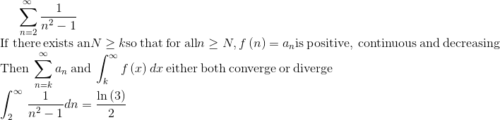 \sum _{n=2}^{\infty \:}\frac{1}{n^2-1}\\\mathrm{If\:there\:exists\:an}\:N\ge k\:\mathrm{so\:that\:for\:all}\:n\ge N,\:f\left(n\right)=a_n\:\mathrm{is\:positive,\:continuous\:and\:decreasing}\\\mathrm{Then}\:\sum _{n=k}^{\infty }a_n\:\mathrm{and}\:\int _k^{\infty }f\left(x\right)dx\:\mathrm{either\:both\:converge\:or\:diverge}\\\int _2^{\infty \:}\frac{1}{n^2-1}dn=\frac{\ln \left(3\right)}{2}