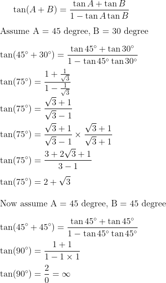 \tan (A+B) = \frac{\tan A + \tan B}{1 - \tan A \tan B} \\\\ \text {Assume A = 45 degree, B = 30 degree }\\\\ \tan (45^{\circ} + 30^{\circ}) = \frac{\tan 45^{\circ} + \tan 30^{\circ}}{1 - \tan 45^{\circ} \tan 30^{\circ}} \\ \\ \tan (75^{\circ} ) = \frac{1+ \frac{1}{\sqrt{3}}}{1 - \frac{1}{\sqrt{3}}} \\ \\ \tan (75^{\circ} ) = \frac{\sqrt{3} + 1}{\sqrt{3}-1} \\ \\ \tan (75^{\circ} ) = \frac{\sqrt{3} + 1}{\sqrt{3}-1} \times \frac{\sqrt{3} + 1}{\sqrt{3}+1} \\ \\ \tan (75^{\circ} ) = \frac{3+ 2\sqrt{3} + 1}{3-1} \\ \\ \tan (75^{\circ} ) = 2+ \sqrt{3} \\ \\ \text {Now assume A = 45 degree, B = 45 degree }\\\\ \tan (45^{\circ} + 45^{\circ}) = \frac{\tan 45^{\circ} + \tan 45^{\circ}}{1 - \tan 45^{\circ} \tan 45^{\circ}} \\ \\ \tan (90^{\circ} ) = \frac{1+ 1}{1 - 1 \times 1} \\ \\ \tan (90^{\circ} ) = \frac{2}{0} = \infty \\ \\